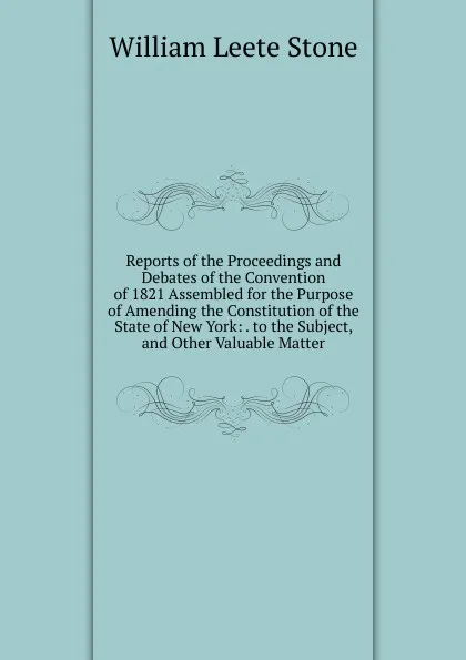 Обложка книги Reports of the Proceedings and Debates of the Convention of 1821 Assembled for the Purpose of Amending the Constitution of the State of New York: . to the Subject, and Other Valuable Matter, William Leete Stone