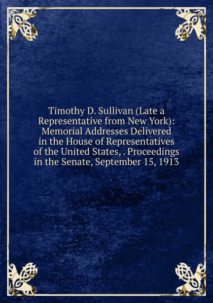 Обложка книги Timothy D. Sullivan (Late a Representative from New York): Memorial Addresses Delivered in the House of Representatives of the United States, . Proceedings in the Senate, September 15, 1913, 