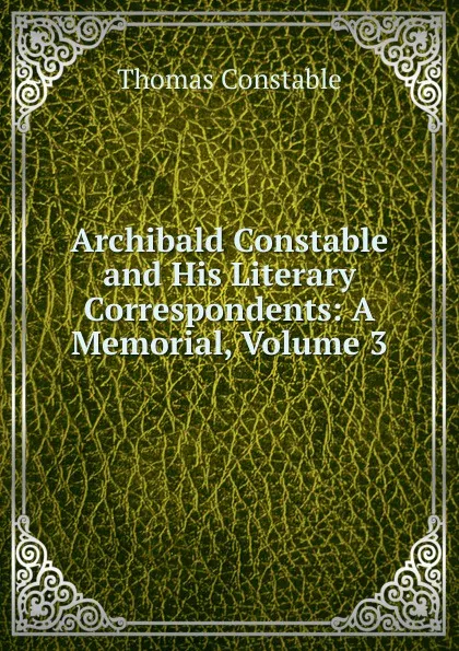 Обложка книги Archibald Constable and His Literary Correspondents: A Memorial, Volume 3, Thomas Constable