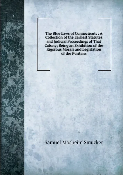 Обложка книги The Blue Laws of Connecticut: : A Collection of the Earliest Statutes and Judicial Proceedings of That Colony; Being an Exhibition of the Rigorous Morals and Legislation of the Puritans, Samuel M. Smucker