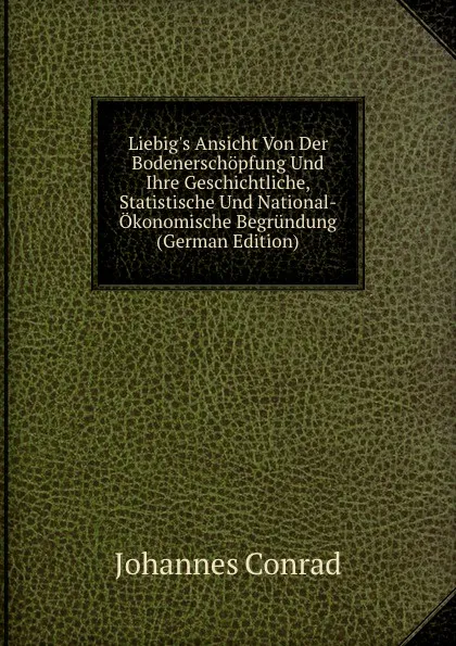 Обложка книги Liebig.s Ansicht Von Der Bodenerschopfung Und Ihre Geschichtliche, Statistische Und National-Okonomische Begrundung (German Edition), Johannes Conrad