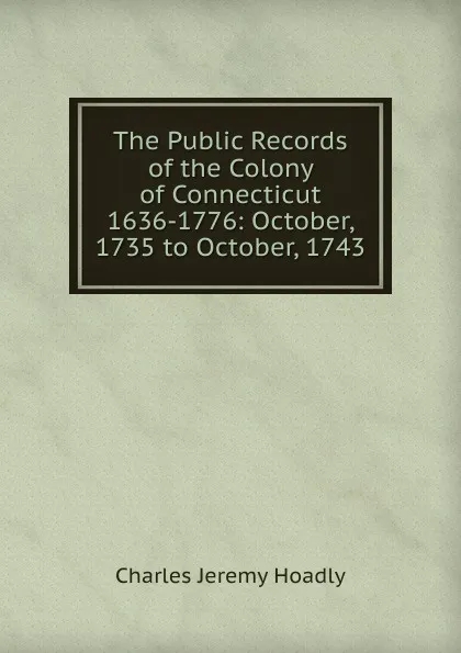 Обложка книги The Public Records of the Colony of Connecticut 1636-1776: October, 1735 to October, 1743, Charles Jeremy Hoadly