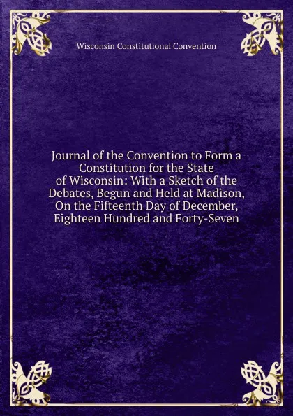 Обложка книги Journal of the Convention to Form a Constitution for the State of Wisconsin: With a Sketch of the Debates, Begun and Held at Madison, On the Fifteenth Day of December, Eighteen Hundred and Forty-Seven, Wisconsin Constitutional Convention