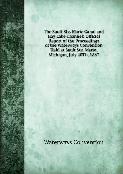 Обложка книги The Sault Ste. Marie Canal and Hay Lake Channel: Official Report of the Proceedings of the Waterways Convention Held at Sault Ste. Marie, Michigan, July 20Th, 1887, Waterways Convention