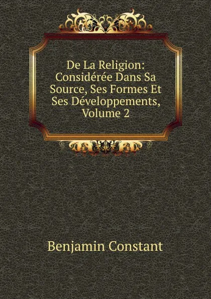 Обложка книги De La Religion: Consideree Dans Sa Source, Ses Formes Et Ses Developpements, Volume 2, Benjamin Constant