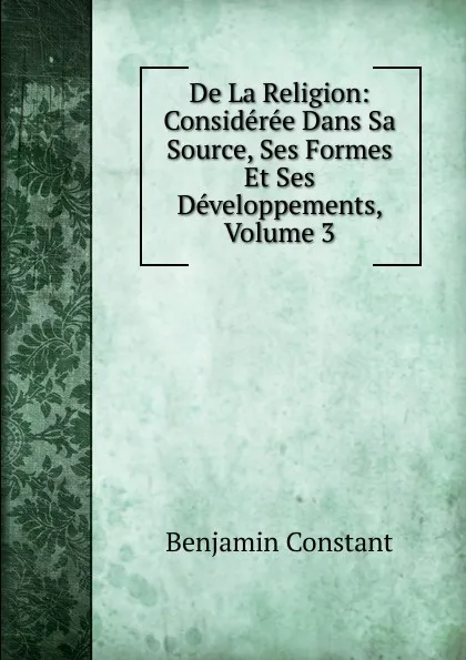 Обложка книги De La Religion: Consideree Dans Sa Source, Ses Formes Et Ses Developpements, Volume 3, Benjamin Constant