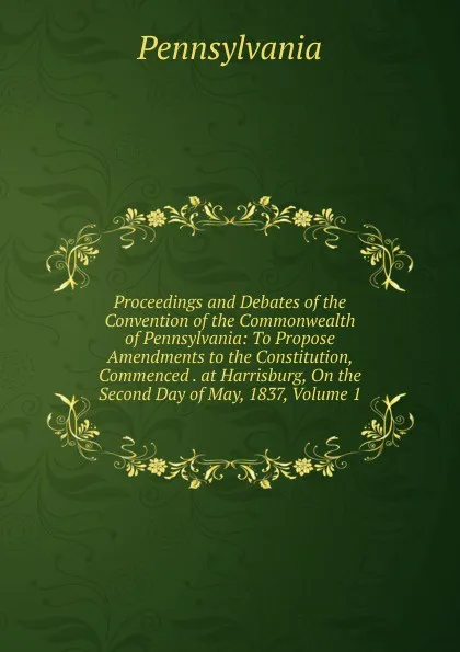 Обложка книги Proceedings and Debates of the Convention of the Commonwealth of Pennsylvania: To Propose Amendments to the Constitution, Commenced . at Harrisburg, On the Second Day of May, 1837, Volume 1, Pennsylvania