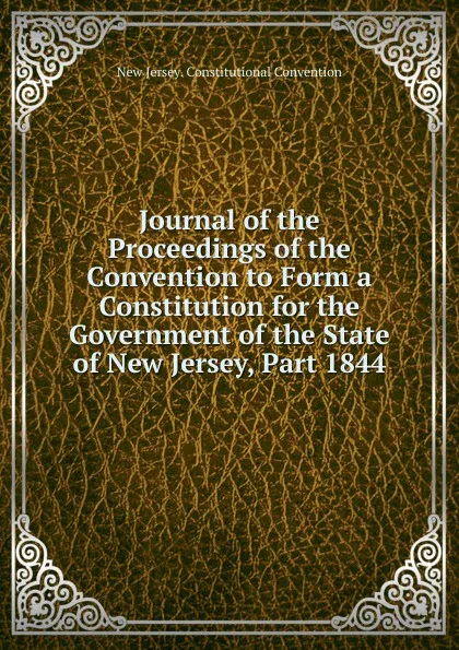 Обложка книги Journal of the Proceedings of the Convention to Form a Constitution for the Government of the State of New Jersey, Part 1844, New Jersey. Constitutional Convention