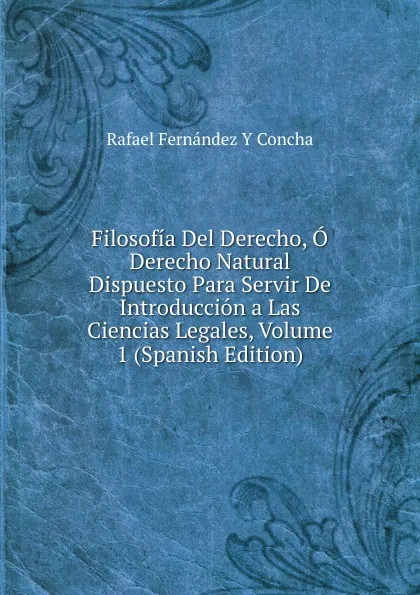 Обложка книги Filosofia Del Derecho, O Derecho Natural Dispuesto Para Servir De Introduccion a Las Ciencias Legales, Volume 1 (Spanish Edition), Rafael Fernández Y Concha