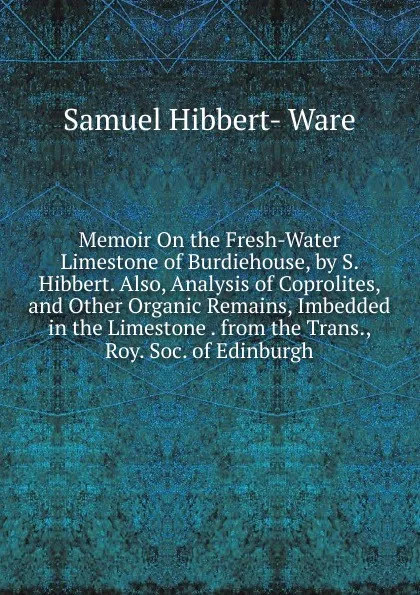 Обложка книги Memoir On the Fresh-Water Limestone of Burdiehouse, by S. Hibbert. Also, Analysis of Coprolites, and Other Organic Remains, Imbedded in the Limestone . from the Trans., Roy. Soc. of Edinburgh, Samuel Hibbert-Ware