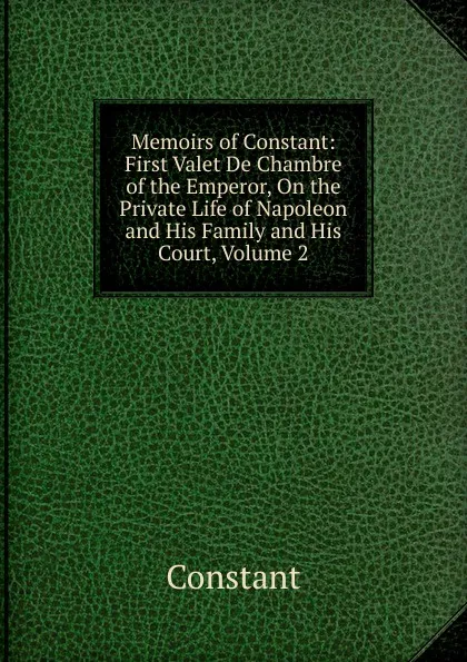 Обложка книги Memoirs of Constant: First Valet De Chambre of the Emperor, On the Private Life of Napoleon and His Family and His Court, Volume 2, Constant