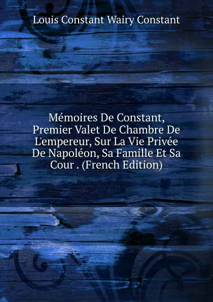 Обложка книги Memoires De Constant, Premier Valet De Chambre De L.empereur, Sur La Vie Privee De Napoleon, Sa Famille Et Sa Cour . (French Edition), Louis Constant Wairy