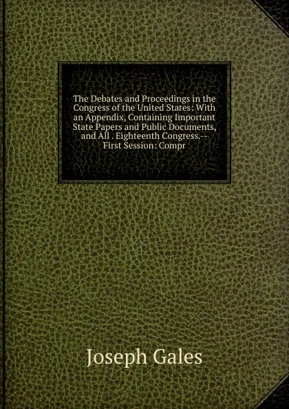 Обложка книги The Debates and Proceedings in the Congress of the United States: With an Appendix, Containing Important State Papers and Public Documents, and All . Eighteenth Congress.--First Session: Compr, Joseph Gales