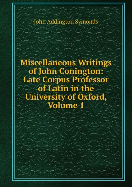 Обложка книги Miscellaneous Writings of John Conington: Late Corpus Professor of Latin in the University of Oxford, Volume 1, John Addington Symonds