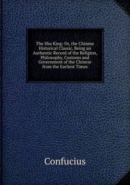 Обложка книги The Shu King: Or, the Chinese Historical Classic, Being an Authentic Record of the Religion, Philosophy, Customs and Government of the Chinese from the Earliest Times, Confucius