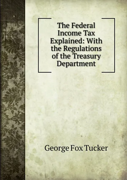 Обложка книги The Federal Income Tax Explained: With the Regulations of the Treasury Department, George Fox Tucker