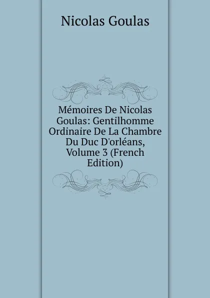 Обложка книги Memoires De Nicolas Goulas: Gentilhomme Ordinaire De La Chambre Du Duc D.orleans, Volume 3 (French Edition), Nicolas Goulas