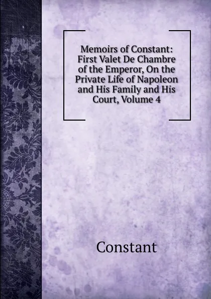 Обложка книги Memoirs of Constant: First Valet De Chambre of the Emperor, On the Private Life of Napoleon and His Family and His Court, Volume 4, Constant