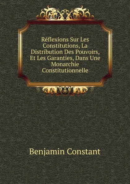 Обложка книги Reflexions Sur Les Constitutions, La Distribution Des Pouvoirs, Et Les Garanties, Dans Une Monarchie Constitutionnelle, Benjamin Constant