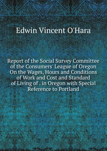 Обложка книги Report of the Social Survey Committee of the Consumers. League of Oregon On the Wages, Hours and Conditions of Work and Cost and Standard of Living of . in Oregon with Special Reference to Portland, Edwin Vincent O'Hara