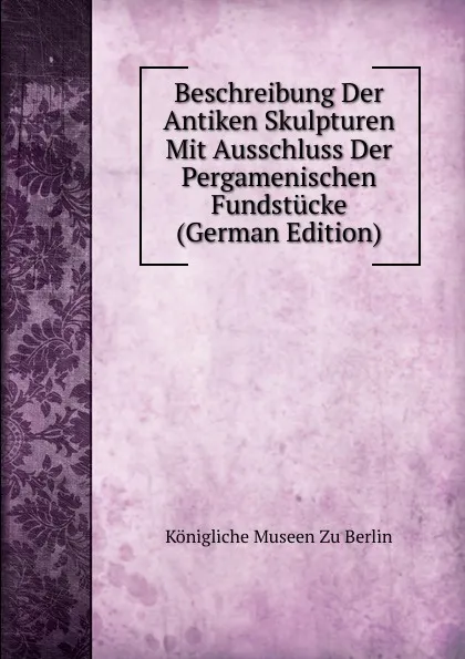 Обложка книги Beschreibung Der Antiken Skulpturen Mit Ausschluss Der Pergamenischen Fundstucke (German Edition), Königliche Museen zu Berlin