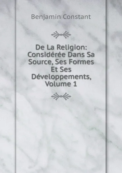 Обложка книги De La Religion: Consideree Dans Sa Source, Ses Formes Et Ses Developpements, Volume 1, Benjamin Constant