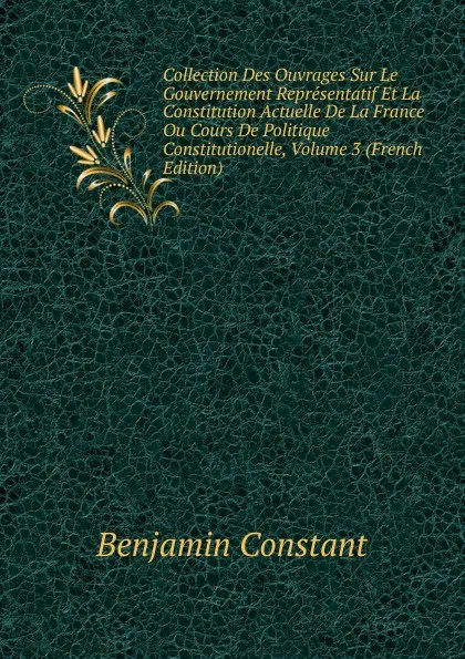 Обложка книги Collection Des Ouvrages Sur Le Gouvernement Representatif Et La Constitution Actuelle De La France Ou Cours De Politique Constitutionelle, Volume 3 (French Edition), Benjamin Constant