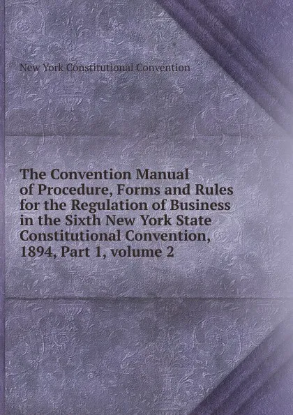 Обложка книги The Convention Manual of Procedure, Forms and Rules for the Regulation of Business in the Sixth New York State Constitutional Convention, 1894, Part 1,.volume 2, New York Constitutional Convention