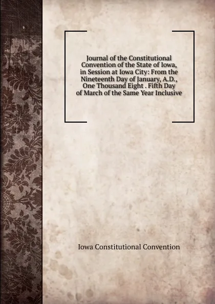 Обложка книги Journal of the Constitutional Convention of the State of Iowa, in Session at Iowa City: From the Nineteenth Day of January, A.D., One Thousand Eight . Fifth Day of March of the Same Year Inclusive, Iowa Constitutional Convention