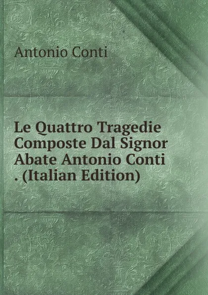 Обложка книги Le Quattro Tragedie Composte Dal Signor Abate Antonio Conti . (Italian Edition), Antonio Conti