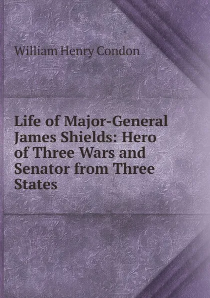 Обложка книги Life of Major-General James Shields: Hero of Three Wars and Senator from Three States, William Henry Condon