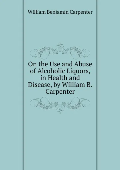 Обложка книги On the Use and Abuse of Alcoholic Liquors, in Health and Disease, by William B. Carpenter, William Benjamin Carpenter