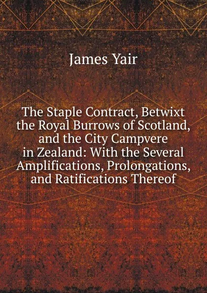 Обложка книги The Staple Contract, Betwixt the Royal Burrows of Scotland, and the City Campvere in Zealand: With the Several Amplifications, Prolongations, and Ratifications Thereof, James Yair