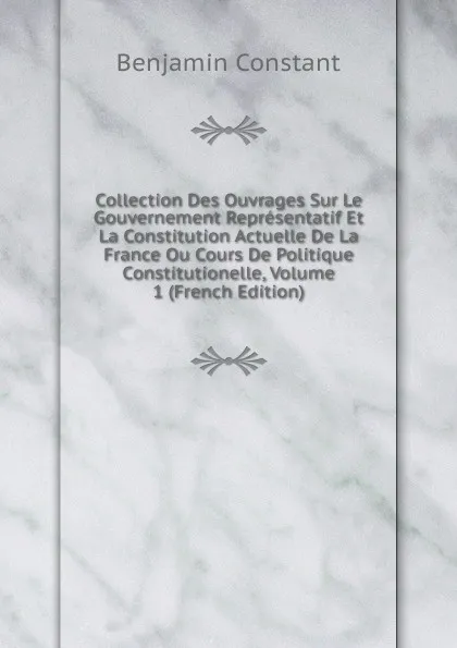 Обложка книги Collection Des Ouvrages Sur Le Gouvernement Representatif Et La Constitution Actuelle De La France Ou Cours De Politique Constitutionelle, Volume 1 (French Edition), Benjamin Constant