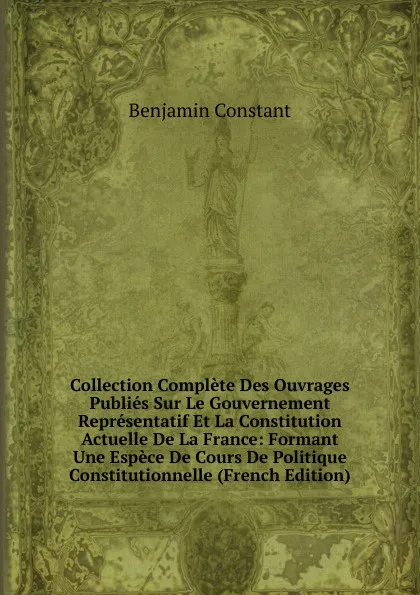 Обложка книги Collection Complete Des Ouvrages Publies Sur Le Gouvernement Representatif Et La Constitution Actuelle De La France: Formant Une Espece De Cours De Politique Constitutionnelle (French Edition), Benjamin Constant