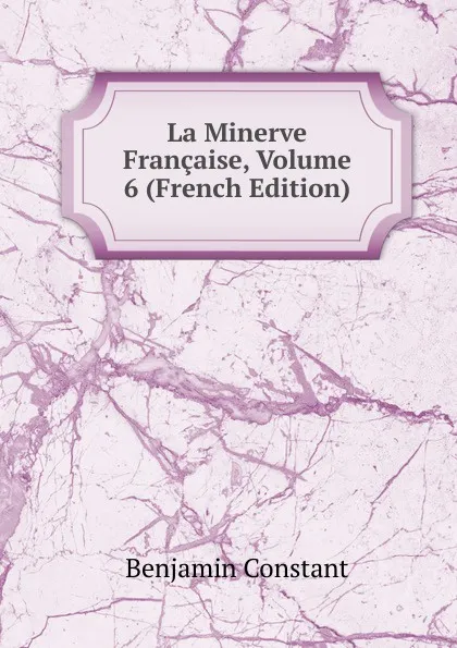 Обложка книги La Minerve Francaise, Volume 6 (French Edition), Benjamin Constant