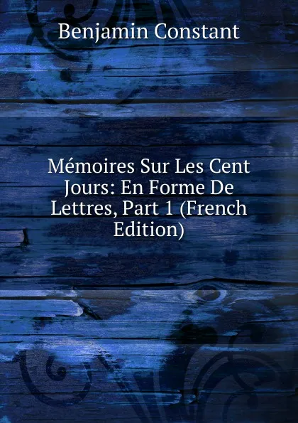 Обложка книги Memoires Sur Les Cent Jours: En Forme De Lettres, Part 1 (French Edition), Benjamin Constant