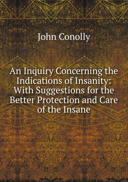 Обложка книги An Inquiry Concerning the Indications of Insanity: With Suggestions for the Better Protection and Care of the Insane, John Conolly