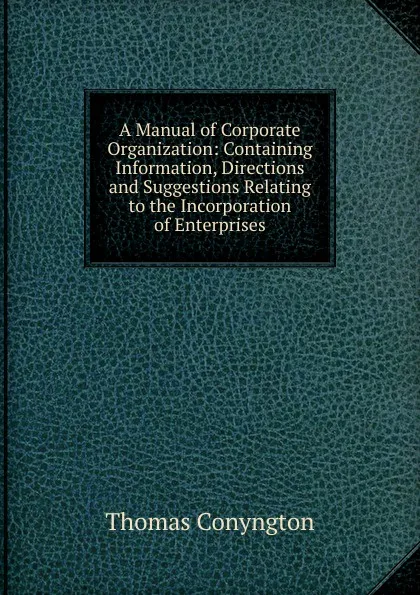 Обложка книги A Manual of Corporate Organization: Containing Information, Directions and Suggestions Relating to the Incorporation of Enterprises, Conyngton Thomas