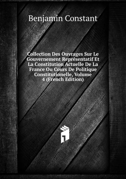 Обложка книги Collection Des Ouvrages Sur Le Gouvernement Representatif Et La Constitution Actuelle De La France Ou Cours De Politique Constitutionelle, Volume 4 (French Edition), Benjamin Constant
