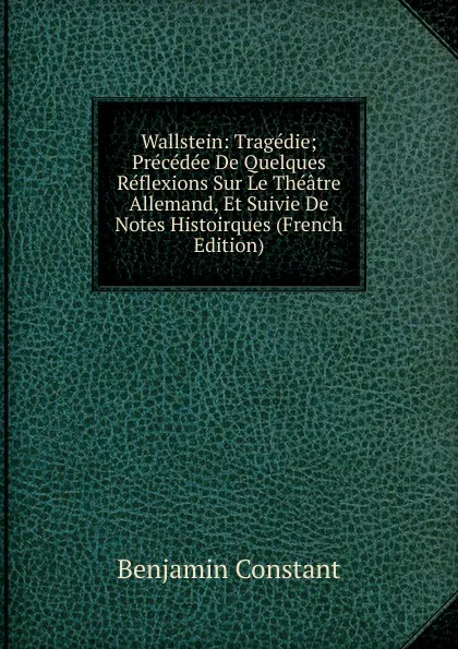 Обложка книги Wallstein: Tragedie; Precedee De Quelques Reflexions Sur Le Theatre Allemand, Et Suivie De Notes Histoirques (French Edition), Benjamin Constant