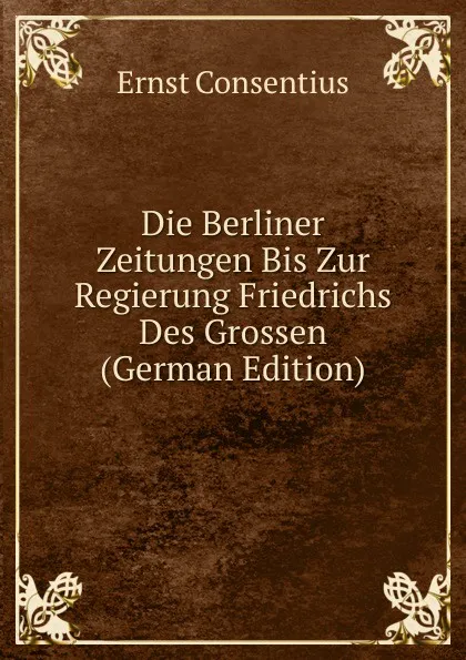 Обложка книги Die Berliner Zeitungen Bis Zur Regierung Friedrichs Des Grossen (German Edition), Ernst Consentius