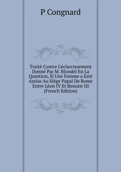 Обложка книги Traite Contre L.eclarcissement Donne Par M. Blondel En La Question, Si Une Femme a Este Assise Au Siege Papal De Rome Entre Leon IV Et Benoist III (French Edition), P Congnard