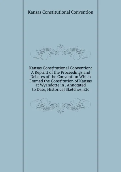 Обложка книги Kansas Constitutional Convention: A Reprint of the Proceedings and Debates of the Convention Which Framed the Constitution of Kansas at Wyandotte in . Annotated to Date, Historical Sketches, Etc, Kansas Constitutional Convention