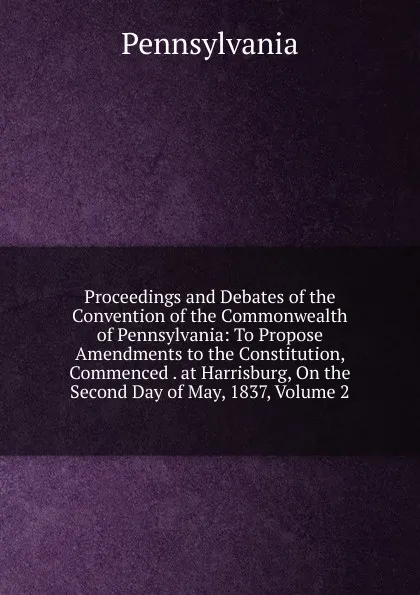 Обложка книги Proceedings and Debates of the Convention of the Commonwealth of Pennsylvania: To Propose Amendments to the Constitution, Commenced . at Harrisburg, On the Second Day of May, 1837, Volume 2, Pennsylvania