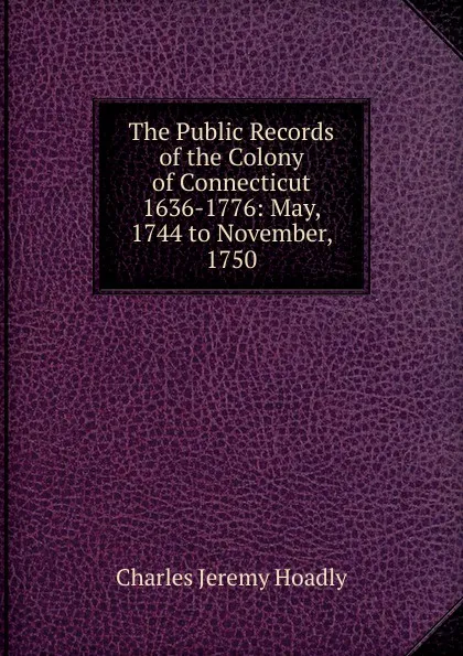 Обложка книги The Public Records of the Colony of Connecticut 1636-1776: May, 1744 to November, 1750, Charles Jeremy Hoadly