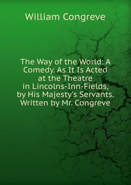 Обложка книги The Way of the World: A Comedy. As It Is Acted at the Theatre in Lincolns-Inn-Fields, by His Majesty.s Servants. Written by Mr. Congreve, William Congreve