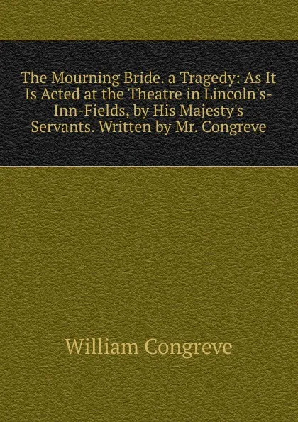 Обложка книги The Mourning Bride. a Tragedy: As It Is Acted at the Theatre in Lincoln.s-Inn-Fields, by His Majesty.s Servants. Written by Mr. Congreve, William Congreve