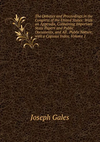 Обложка книги The Debates and Proceedings in the Congress of the United States: With an Appendix, Containing Important State Papers and Public Documents, and All . Public Nature; with a Copious Index, Volume 1, Joseph Gales