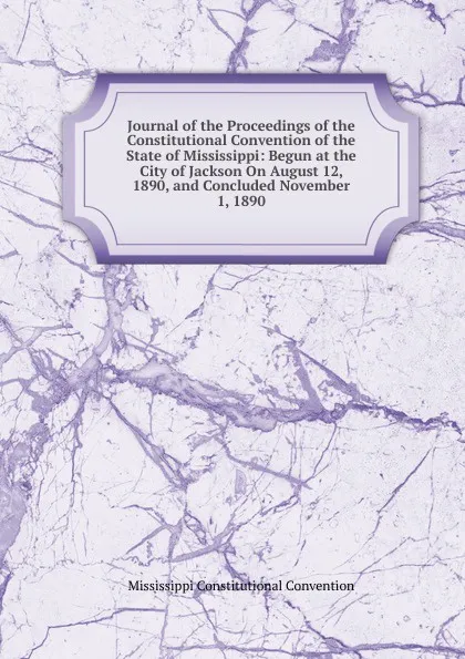 Обложка книги Journal of the Proceedings of the Constitutional Convention of the State of Mississippi: Begun at the City of Jackson On August 12, 1890, and Concluded November 1, 1890, Mississippi Constitutional Convention